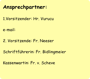 Ansprechpartner:

1.Vorsitzender: Hr. Vurucu

e-mail: 

2. Vorsitzende: Fr. Neeser

Schriftführerin: Fr. Bidlingmeier

Kassenwartin: Fr. v. Scheve