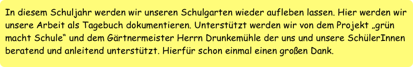 In diesem Schuljahr werden wir unseren Schulgarten wieder aufleben lassen. Hier werden wir unsere Arbeit als Tagebuch dokumentieren. Unterstützt werden wir von dem Projekt „grün macht Schule“ und dem Gärtnermeister Herrn Drunkemühle der uns und unsere SchülerInnen beratend und anleitend unterstützt. Hierfür schon einmal einen großen Dank.